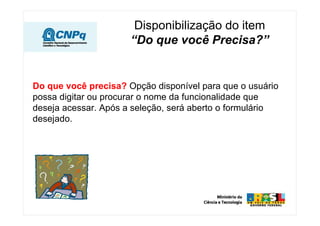 Disponibilização do item
                      “Do que você Precisa?”


Do que você precisa? Opção disponível para que o usuário
possa digitar ou procurar o nome da funcionalidade que
deseja acessar. Após a seleção, será aberto o formulário
desejado.
 
