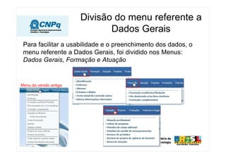 Divisão do menu referente a
                               Dados Gerais
 Para facilitar a usabilidade e o preenchimento dos dados, o
 menu referente a Dados Gerais, foi dividido nos Menus:
 Dados Gerais, Formação e Atuação


Menu da versão antiga
 