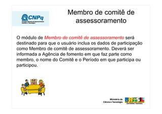 Membro de comitê de
                          assessoramento

O módulo de Membro de comitê de assessoramento será
destinado para que o usuário inclua os dados de participação
como Membro de comitê de assessoramento. Deverá ser
informada a Agência de fomento em que faz parte como
membro, o nome do Comitê e o Período em que participa ou
participou.
 