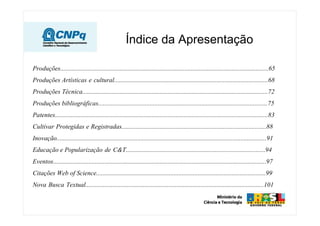 Índice da Apresentação

Produções.................................................................................................................................65
Produções Artísticas e cultural................................................................................................68
Produções Técnica...................................................................................................................72
Produções bibliográficas.........................................................................................................75
Patentes....................................................................................................................................83
Cultivar Protegidas e Registradas..........................................................................................88
Inovação..................................................................................................................................91
Educação e Popularização de C&T.......................................................................................94
Eventos....................................................................................................................................97
Citações Web of Science.........................................................................................................99
Nova Busca Textual...............................................................................................................101
 