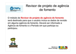 Revisor de projeto de agência
                           de fomento

O módulo de Revisor de projeto de agência de fomento
será destinado para que o usuário inclua os dados de revisão
em alguma agência de fomento. Deverá ser informado a
Agência de fomento e o Período em que participa ou
participou.
 