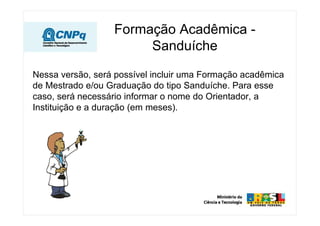 Formação Acadêmica -
                       Sanduíche

Nessa versão, será possível incluir uma Formação acadêmica
de Mestrado e/ou Graduação do tipo Sanduíche. Para esse
caso, será necessário informar o nome do Orientador, a
Instituição e a duração (em meses).
 