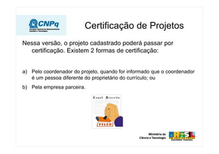 Certificação de Projetos
Nessa versão, o projeto cadastrado poderá passar por
  certificação. Existem 2 formas de certificação:


a) Pelo coordenador do projeto, quando for informado que o coordenador
   é um pessoa diferente do proprietário do currículo; ou
b) Pela empresa parceira.
 