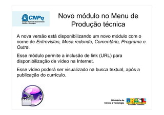 Novo módulo no Menu de
                      Produção técnica
A nova versão está disponibilizando um novo módulo com o
nome de Entrevistas, Mesa redonda, Comentário, Programa e
Outra.
Esse módulo permite a inclusão de link (URL) para
disponibilização de vídeo na Internet.
Esse vídeo poderá ser visualizado na busca textual, após a
publicação do currículo.
 