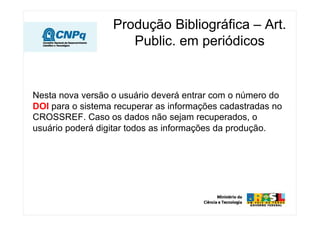 Produção Bibliográfica – Art.
                     Public. em periódicos


Nesta nova versão o usuário deverá entrar com o número do
DOI para o sistema recuperar as informações cadastradas no
CROSSREF. Caso os dados não sejam recuperados, o
usuário poderá digitar todos as informações da produção.
 