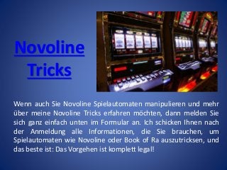Novoline
Tricks
Wenn auch Sie Novoline Spielautomaten manipulieren und mehr
über meine Novoline Tricks erfahren möchten, dann melden Sie
sich ganz einfach unten im Formular an. Ich schicken Ihnen nach
der Anmeldung alle Informationen, die Sie brauchen, um
Spielautomaten wie Novoline oder Book of Ra auszutricksen, und
das beste ist: Das Vorgehen ist komplett legal!
 