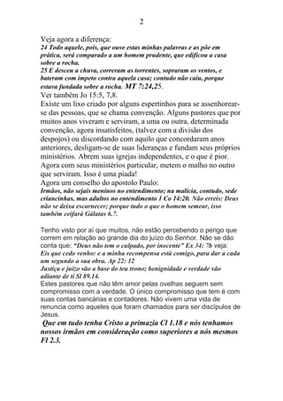 2
Veja agora a diferença:
24 Todo aquele, pois, que ouve estas minhas palavras e as põe em
prática, será comparado a um homem prudente, que edificou a casa
sobre a rocha.
25 E desceu a chuva, correram as torrentes, sopraram os ventos, e
bateram com ímpeto contra aquela casa; contudo não caiu, porque
estava fundada sobre a rocha. MT 7:24,25.
Ver também Jo 15:5, 7,8.
Existe um lixo criado por alguns espertinhos para se assenhorear-
se das pessoas, que se chama convenção. Alguns pastores que por
muitos anos viveram e serviram, a uma ou outra, determinada
convenção, agora insatisfeitos, (talvez com a divisão dos
despojos) ou discordando com aquilo que concordaram anos
anteriores, desligam-se de suas lideranças e fundam seus próprios
ministérios. Abrem suas igrejas independentes, e o que é pior.
Agora com seus ministérios particular, metem o malho no outro
que serviram. Isso é uma piada!
Agora um conselho do apostolo Paulo:
Irmãos, não sejais meninos no entendimento; na malícia, contudo, sede
criancinhas, mas adultos no entendimento 1 Co 14:20. Não erreis: Deus
não se deixa escarnecer; porque tudo o que o homem semear, isso
também ceifará Gálatas 6.7.
Tenho visto por aí que muitos, não estão percebendo o perigo que
correm em relação ao grande dia do juízo do Senhor. Não se dão
conta que: “Deus não tem o culpado, por inocente” Ex 34: 7b veja:
Eis que cedo venho: e a minha recompensa está comigo, para dar a cada
um segundo a sua obra. Ap 22: 12
Justiça e juízo são a base do teu trono; benignidade e verdade vão
adiante de ti Sl 89.14.
Estes pastores que não têm amor pelas ovelhas seguem sem
compromisso com a verdade. O único compromisso que tem é com
suas contas bancárias e contadores. Não vivem uma vida de
renuncia como aqueles que foram chamados para ser discípulos de
Jesus.
Que em tudo tenha Cristo a primazia Cl 1.18 e nós tenhamos
nossos irmãos em consideração como superiores a nós mesmos
Fl 2.3.
 