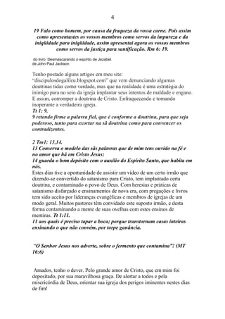 4
19 Falo como homem, por causa da fraqueza da vossa carne. Pois assim
como apresentastes os vossos membros como servos da impureza e da
iniqüidade para iniqüidade, assim apresentai agora os vossos membros
como servos da justiça para santificação. Rm 6: 19.
do livro :Desmascarando o espírito de Jezabel.
de:John Paul Jackson
Tenho postado alguns artigos em meu site:
“discipulosdogalileu.blogspot.com” que vem denunciando algumas
doutrinas tidas como verdade, mas que na realidade é uma estratégia do
inimigo para no seio da igreja implantar seus intentos de maldade e engano.
E assim, corromper a doutrina de Cristo. Enfraquecendo e tornando
inoperante a verdadeira igreja.
Tt 1: 9.
9 retendo firme a palavra fiel, que é conforme a doutrina, para que seja
poderoso, tanto para exortar na sã doutrina como para convencer os
contradizentes.
2 Tm1: 13,14.
13 Conserva o modelo das sãs palavras que de mim tens ouvido na fé e
no amor que há em Cristo Jesus;
14 guarda o bom depósito com o auxílio do Espírito Santo, que habita em
nós.
Estes dias tive a oportunidade de assistir um vídeo de um certo irmão que
dizendo-se convertido do satanismo para Cristo, tem implantado certa
doutrina, e contaminado o povo de Deus. Com heresias e práticas de
satanismo disfarçado e ensinamentos de nova era, com pregações e livros
tem sido aceito por lideranças evangélicas e membros de igrejas de um
modo geral. Muitos pastores têm convidado este suposto irmão, e desta
forma contaminando a mente de suas ovelhas com estes ensinos de
mentiras. Tt 1:11.
11 aos quais é preciso tapar a boca; porque transtornam casas inteiras
ensinando o que não convém, por torpe ganância.
“O Senhor Jesus nos adverte, sobre o fermento que contamina”! (MT
16:6)
Amados, tenho o dever. Pelo grande amor de Cristo, que em mim foi
depositado, por sua maravilhosa graça. De alertar a todos e pela
misericórdia de Deus, orientar sua igreja dos perigos iminentes nestes dias
de fim!
 