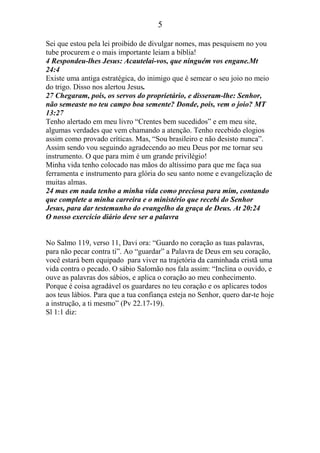 5
Sei que estou pela lei proibido de divulgar nomes, mas pesquisem no you
tube procurem e o mais importante leiam a bíblia!
4 Respondeu-lhes Jesus: Acautelai-vos, que ninguém vos engane.Mt
24:4
Existe uma antiga estratégica, do inimigo que é semear o seu joio no meio
do trigo. Disso nos alertou Jesus.
27 Chegaram, pois, os servos do proprietário, e disseram-lhe: Senhor,
não semeaste no teu campo boa semente? Donde, pois, vem o joio? MT
13:27
Tenho alertado em meu livro “Crentes bem sucedidos” e em meu site,
algumas verdades que vem chamando a atenção. Tenho recebido elogios
assim como provado críticas. Mas, “Sou brasileiro e não desisto nunca”.
Assim sendo vou seguindo agradecendo ao meu Deus por me tornar seu
instrumento. O que para mim é um grande privilégio!
Minha vida tenho colocado nas mãos do altíssimo para que me faça sua
ferramenta e instrumento para glória do seu santo nome e evangelização de
muitas almas.
24 mas em nada tenho a minha vida como preciosa para mim, contando
que complete a minha carreira e o ministério que recebi do Senhor
Jesus, para dar testemunho do evangelho da graça de Deus. At 20:24
O nosso exercício diário deve ser a palavra
No Salmo 119, verso 11, Davi ora: “Guardo no coração as tuas palavras,
para não pecar contra ti”. Ao “guardar” a Palavra de Deus em seu coração,
você estará bem equipado para viver na trajetória da caminhada cristã uma
vida contra o pecado. O sábio Salomão nos fala assim: “Inclina o ouvido, e
ouve as palavras dos sábios, e aplica o coração ao meu conhecimento.
Porque é coisa agradável os guardares no teu coração e os aplicares todos
aos teus lábios. Para que a tua confiança esteja no Senhor, quero dar-te hoje
a instrução, a ti mesmo” (Pv 22.17-19).
Sl 1:1 diz:
 