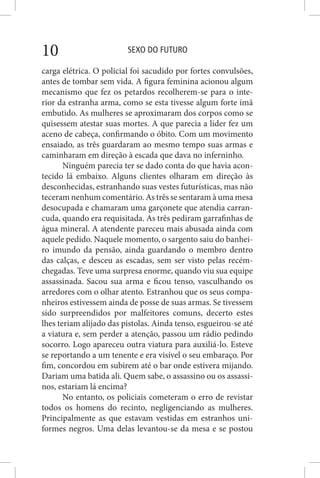 SEXO DO FUTURO10
carga elétrica. O policial foi sacudido por fortes convulsões,
antes de tombar sem vida. A figura feminina acionou algum
mecanismo que fez os petardos recolherem-se para o inte-
rior da estranha arma, como se esta tivesse algum forte ímã
embutido. As mulheres se aproximaram dos corpos como se
quisessem atestar suas mortes. A que parecia a líder fez um
aceno de cabeça, confirmando o óbito. Com um movimento
ensaiado, as três guardaram ao mesmo tempo suas armas e
caminharam em direção à escada que dava no inferninho.
Ninguém parecia ter se dado conta do que havia acon-
tecido lá embaixo. Alguns clientes olharam em direção às
desconhecidas, estranhando suas vestes futurísticas, mas não
teceram nenhum comentário. As três se sentaram à uma mesa
desocupada e chamaram uma garçonete que atendia carran-
cuda, quando era requisitada. As três pediram garrafinhas de
água mineral. A atendente pareceu mais abusada ainda com
aquele pedido. Naquele momento, o sargento saiu do banhei-
ro imundo da pensão, ainda guardando o membro dentro
das calças, e desceu as escadas, sem ser visto pelas recém-
chegadas. Teve uma surpresa enorme, quando viu sua equipe
assassinada. Sacou sua arma e ficou tenso, vasculhando os
arredores com o olhar atento. Estranhou que os seus compa-
nheiros estivessem ainda de posse de suas armas. Se tivessem
sido surpreendidos por malfeitores comuns, decerto estes
lhes teriam alijado das pistolas. Ainda tenso, esgueirou-se até
a viatura e, sem perder a atenção, passou um rádio pedindo
socorro. Logo apareceu outra viatura para auxiliá-lo. Esteve
se reportando a um tenente e era visível o seu embaraço. Por
fim, concordou em subirem até o bar onde estivera mijando.
Dariam uma batida ali. Quem sabe, o assassino ou os assassi-
nos, estariam lá encima?
No entanto, os policiais cometeram o erro de revistar
todos os homens do recinto, negligenciando as mulheres.
Principalmente as que estavam vestidas em estranhos uni-
formes negros. Uma delas levantou-se da mesa e se postou
 