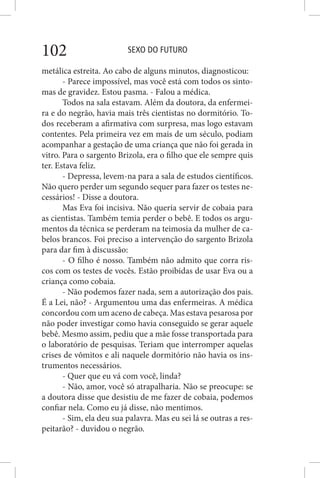 SEXO DO FUTURO102
metálica estreita. Ao cabo de alguns minutos, diagnosticou:
- Parece impossível, mas você está com todos os sinto-
mas de gravidez. Estou pasma. - Falou a médica.
Todos na sala estavam. Além da doutora, da enfermei-
ra e do negrão, havia mais três cientistas no dormitório. To-
dos receberam a afirmativa com surpresa, mas logo estavam
contentes. Pela primeira vez em mais de um século, podiam
acompanhar a gestação de uma criança que não foi gerada in
vitro. Para o sargento Brizola, era o filho que ele sempre quis
ter. Estava feliz.
- Depressa, levem-na para a sala de estudos científicos.
Não quero perder um segundo sequer para fazer os testes ne-
cessários! - Disse a doutora.
Mas Eva foi incisiva. Não queria servir de cobaia para
as cientistas. Também temia perder o bebê. E todos os argu-
mentos da técnica se perderam na teimosia da mulher de ca-
belos brancos. Foi preciso a intervenção do sargento Brizola
para dar fim à discussão:
- O filho é nosso. Também não admito que corra ris-
cos com os testes de vocês. Estão proibidas de usar Eva ou a
criança como cobaia.
- Não podemos fazer nada, sem a autorização dos pais.
É a Lei, não? - Argumentou uma das enfermeiras. A médica
concordou com um aceno de cabeça. Mas estava pesarosa por
não poder investigar como havia conseguido se gerar aquele
bebê. Mesmo assim, pediu que a mãe fosse transportada para
o laboratório de pesquisas. Teriam que interromper aquelas
crises de vômitos e ali naquele dormitório não havia os ins-
trumentos necessários.
- Quer que eu vá com você, linda?
- Não, amor, você só atrapalharia. Não se preocupe: se
a doutora disse que desistiu de me fazer de cobaia, podemos
confiar nela. Como eu já disse, não mentimos.
- Sim, ela deu sua palavra. Mas eu sei lá se outras a res-
peitarão? - duvidou o negrão.
 