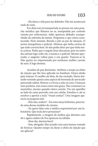 SEXO DO FUTURO 103
- Ela daria a vida para me defender. Não me acontecerá
nada de ruim.
Eva dizia isso já transportada às pressas em uma pran-
cha metálica que flutuava no ar, manipulada por controle
remoto por enfermeiras. Adão apareceu afobado, acompa-
nhado da sobrinha da taxista. Perguntou o que estava acon-
tecendo. Num instante, Brizola o pôs ao par da situação. O
jovem tranquilizou o policial. Afirmou que tinha certeza de
que tudo correria bem. Só não podia dizer por que tinha tan-
ta certeza. Pediu que o negrão fosse descansar, pois no outro
dia sairiam logo cedo: ele, a taxista e o policial. Mesmo aper-
reado, o sargento voltou para o seu quarto. Trancou-se lá.
Não queria ser importunado por nenhuma mulher carente
de sexo. E logo dormiu.
Acordou de pau duríssimo. Atribuiu a ereção ao efeito
da injeção que lhe fora aplicada no bumbum. Estava doido
para transar. O caralho até doía, de tão excitado. Havia dor-
mido vestindo apenas uma espécie de bermuda de um tecido
parecendo náilon. Retirou-a e levou a mão ao sexo. Começou
uma punheta, mas estava meio sem graça. Não costumava se
masturbar, mesmo quando estava carente. Viu um aparelho
ao lado da cama parecido com um celular. Estudou-o, até se
resolver a apertar a tecla “visual contact”. Uma imagem apa-
receu na pequena tela:
- Pois não, senhor? - Era uma moça belíssima, parecen-
do uma dessas modelos de cinema.
- Eu quero falar com a médica responsável por este la-
boratório. Que tecla devo pressionar?
Rapidamente, a imagem da médica que dormira com
ele e agora cuidava de Eva apareceu na telinha.
- Bom dia, dormiu bem?
- Sim, obrigado. Mas acordei com uma imensa vontade
de fornicar. Quanto tempo irá durar o efeito da injeção que
me aplicou?
 