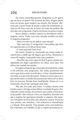 SEXO DO FUTURO104
Ela sorriu maravilhosamente. Perguntou se ele queria
que ela fosse ao quarto. Ele declinou da ideia. Alegou querer
estar em forma, para cumprir sua missão. Ela insistiu. Afir-
mou que a única forma de passar o efeito do estimulante se-
xual era ele fazer sexo até se fartar. Só então ela poderia lhe
inocular um revigorante. Estaria em forma em pouco tempo.
Pouco depois, a médica entrava no dormitório onde o
sargento estava. Vinha com uma caixinha metálica na mão.
O sargento perguntou:
- Desta vez não vai me aplicar uma injeção?
- Não, meu anjo. O revigorante é uma pílula, que deve
ser ingerida após eu te aliviar desse tesão.
- E como pretende fazer isso?
Ela sorriu. Despiu-se, mostrando um corpo ainda in-
vejável para a idade que ele julgava que tivesse. Manuseou o
cacete do negrão, começando uma suave punheta.
- Descobri que serei capaz de fazê-lo gozar apenas ma-
nipulando teu órgão reprodutivo. Só relaxe, meu anjo. Vou
aliviar tua vontade de copular.
O negrão reclamou que a pica doía terrivelmente, como
se ele estivesse com priaprismo. Ela, então, pressionou um
nervo que ficava entre os testículos e o ânus. Imediatamente,
ele sentiu o corpo todo dormente. Tentou se mover para ver o
que ela lhe fazia e a médica lhe pressionou outro nervo, desta
feita no pescoço. Brizola ficou imobilizado. Temeu ter o cu
molestado, mas já não conseguia nem falar.
Mas não teve pelo que temer. A médica iniciou uma
bronha suave e ele logo sentiu aflorar a vontade de gozar. Per-
cebendo o pênis inchar, ela suavizou mais ainda o movimen-
to do punho. Mas colocou a boca na chapeleta, fazendo com
que o negrão não aguentasse prender o orgasmo. Ele espor-
rou com gosto na boca dela, que saboreou a porra. O pau do
cara, porém, não murchou, e ela continuou a masturbação
e a felação. Nova gozada. Uma gozada curta, mas poderosa.
Ela continuou seu trabalho, já que o negrão permanecia ex-
 
