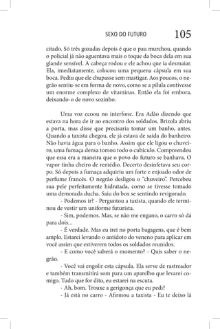 SEXO DO FUTURO 105
citado. Só três gozadas depois é que o pau murchou, quando
o policial já não aguentava mais o toque da boca dela em sua
glande sensível. A cabeça rodou e ele achou que ia desmaiar.
Ela, imediatamente, colocou uma pequena cápsula em sua
boca. Pediu que ele chupasse sem mastigar. Aos poucos, o ne-
grão sentiu-se em forma de novo, como se a pílula contivesse
um enorme complexo de vitaminas. Então ela foi embora,
deixando-o de novo sozinho.
Uma voz ecoou no interfone. Era Adão dizendo que
estava na hora de ir ao encontro dos soldados. Brizola abriu
a porta, mas disse que precisaria tomar um banho, antes.
Quando a taxista chegou, ele já estava de saída do banheiro.
Não havia água para o banho. Assim que ele ligou o chuvei-
ro, uma fumaça densa tomou todo o cubículo. Compreendeu
que essa era a maneira que o povo do futuro se banhava. O
vapor tinha cheiro de remédio. Decerto desinfetava seu cor-
po. Só depois a fumaça adquiriu um forte e enjoado odor de
perfume francês. O negrão desligou o “chuveiro”. Percebeu
sua pele perfeitamente hidratada, como se tivesse tomado
uma demorada ducha. Saiu do box se sentindo revigorado.
- Podemos ir? - Perguntou a taxista, quando ele termi-
nou de vestir um uniforme futurista.
- Sim, podemos. Mas, se não me engano, o carro só dá
para dois...
- É verdade. Mas eu irei no porta bagagens, que é bem
amplo. Estarei levando o antídoto do veneno para aplicar em
você assim que estiverem todos os soldados reunidos.
- E como você saberá o momento? - Quis saber o ne-
grão.
- Você vai engolir esta cápsula. Ela serve de rastreador
e também transmitirá som para um aparelho que levarei co-
migo. Tudo que for dito, eu estarei na escuta.
- Ah, bom. Trouxe a gerigonça que eu pedi?
- Já está no carro - Afirmou a taxista - Eu te deixo lá
 