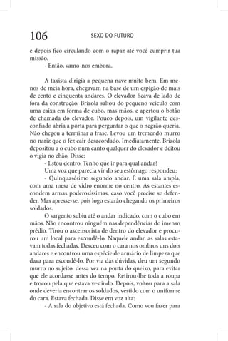 SEXO DO FUTURO106
e depois fico circulando com o rapaz até você cumprir tua
missão.
- Então, vamo-nos embora.
A taxista dirigia a pequena nave muito bem. Em me-
nos de meia hora, chegavam na base de um espigão de mais
de cento e cinquenta andares. O elevador ficava de lado de
fora da construção. Brizola saltou do pequeno veículo com
uma caixa em forma de cubo, mas mãos, e apertou o botão
de chamada do elevador. Pouco depois, um vigilante des-
confiado abria a porta para perguntar o que o negrão queria.
Não chegou a terminar a frase. Levou um tremendo murro
no nariz que o fez cair desacordado. Imediatamente, Brizola
depositou a o cubo num canto qualquer do elevador e deitou
o vigia no chão. Disse:
- Estou dentro. Tenho que ir para qual andar?
Uma voz que parecia vir do seu estômago respondeu:
- Quinquasésimo segundo andar. É uma sala ampla,
com uma mesa de vidro enorme no centro. As estantes es-
condem armas poderosíssimas, caso você precise se defen-
der. Mas apresse-se, pois logo estarão chegando os primeiros
soldados.
O sargento subiu até o andar indicado, com o cubo em
mãos. Não encontrou ninguém nas dependências do imenso
prédio. Tirou o ascensorista de dentro do elevador e procu-
rou um local para escondê-lo. Naquele andar, as salas esta-
vam todas fechadas. Desceu com o cara nos ombros uns dois
andares e encontrou uma espécie de armário de limpeza que
dava para escondê-lo. Por via das dúvidas, deu um segundo
murro no sujeito, dessa vez na ponta do queixo, para evitar
que ele acordasse antes do tempo. Retirou-lhe toda a roupa
e trocou pela que estava vestindo. Depois, voltou para a sala
onde deveria encontrar os soldados, vestido com o uniforme
do cara. Estava fechada. Disse em voz alta:
- A sala do objetivo está fechada. Como vou fazer para
 
