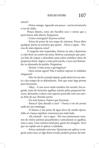 SEXO DO FUTURO 107
entrar?
- Deixa comigo. Aguarde um pouco - ouviu novamente
a voz de Adão.
Pouco depois, soou um barulho seco e notou que a
porta havia sido aberta. Perguntou:
- Como conseguiu? Já posso entrar.
- Estou de posse de um mapa de sistemas. Posso abrir
qualquer porta ou armário que quiser. - Disse o rapaz. - Pre-
cisa de mais alguma coisa?
O sargento não respondeu. Entrou na sala e depositou
o cubo bem no centro da mesa. Retirou a proteção que pare-
cia feita de isopor e descobriu uma esfera metálica cheia de
pequenos furos. Jogou a caixa pela janela, e essa caiu flutuan-
do, se afastando do prédio. Perguntou:
- Pronto. Como armo a geringonça?
- Quer armar agora? Não é melhor esperar os soldados
chegarem?
- Não. Se ela for armada depois, pode deixá-los em aler-
ta e dar tempo de se defenderem. Tem que estar logo pronta
para funcionar.
- Okey. - E um novo ruído metálico foi ouvido. Em se-
guida, mais de trezentas agulhas saíram pelos pequenos bu-
racos, deixando a esfera com aspecto parecido com um ouri-
ço feito de aço. Brizola sorriu:
- Eis meu baiacu. Espero que funcione.
- Baiacu? Que danado é isso? - Ouviu a voz do jovem
saída do seu estômago.
- O baiacu é um peixe de água doce da minha época.
Infla-se e lança espinhos venenosos pra todo lado.
- Ah, entendi - riu o rapaz - Por isso misturaram vene-
nos de vários animais peçonhentos e pincelaram as agulhas,
uma a uma. Uma mistura letal para quem for atingido. Terei
que ser rápido em te aplicar o antídoto.
- Estou contando com isso. Quiseram me aplicar o rea-
gente antes mas, se algo desse errado, poderia passar do tem-
 