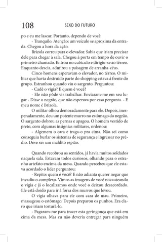 SEXO DO FUTURO108
po e eu me lascar. Portanto, dependo de você.
- Tranquilo. Atenção: um veículo se aproxima da entra-
da. Chegou a hora da ação.
Brizola correu para o elevador. Sabia que iriam precisar
dele para chegar à sala. Chegou à porta em tempo de ouvir o
primeiro chamado. Entrou no cubículo e dirigiu-se ao térreo.
Enquanto descia, admirou a paisagem de arranha-céus.
Cinco homens esperavam o elevador, no térreo. O mi-
litar que havia destruído parte do shopping estava á frente do
grupo. Estranhou quando viu o sargento. Perguntou:
- Cadê o vigia? E quem é você?
- Ele não pôde vir trabalhar. Enviaram-me em seu lu-
gar - Disse o negrão, que não esperava por essa pergunta. - E
meu nome é Brizola.
O militar olhou demoradamente para ele. Depois, ines-
peradamente, deu um potente murro no estômago do negrão.
O sargento dobrou as pernas e apagou. O homem vestido de
preto, com algumas insígnias militares, ordenou:
- Algemem o cara e traga-o pra cima. Não sei como
conseguiu burlar os sistemas de segurança e ingressar no pré-
dio. Deve ser um maldito espião.
Quando recobrou os sentidos, já havia muitos soldados
naquela sala. Estavam todos curiosos, olhando para o estra-
nho artefato encima da mesa. Quando percebeu que ele esta-
va acordado o líder perguntou:
- Repito: quem é você? E não adianta querer negar que
invadiu o complexo. Vimos as imagens de você nocauteando
o vigia e já o localizamos onde você o deixou desacordado.
Ele está doido para ir à forra dos murros que levou.
O vigia olhava para ele com cara de mau. Primeiro,
massageou o estômago. Depois preparou os punhos. Era cla-
ro que iriam torturá-lo.
- Pagaram-me para trazer esta geringonça que está em
cima da mesa. Mas eu não deveria entregar para ninguém
 