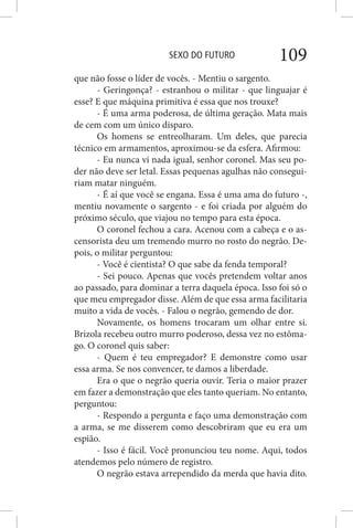SEXO DO FUTURO 109
que não fosse o líder de vocês. - Mentiu o sargento.
- Geringonça? - estranhou o militar - que linguajar é
esse? E que máquina primitiva é essa que nos trouxe?
- É uma arma poderosa, de última geração. Mata mais
de cem com um único disparo.
Os homens se entreolharam. Um deles, que parecia
técnico em armamentos, aproximou-se da esfera. Afirmou:
- Eu nunca vi nada igual, senhor coronel. Mas seu po-
der não deve ser letal. Essas pequenas agulhas não consegui-
riam matar ninguém.
- É aí que você se engana. Essa é uma ama do futuro -,
mentiu novamente o sargento - e foi criada por alguém do
próximo século, que viajou no tempo para esta época.
O coronel fechou a cara. Acenou com a cabeça e o as-
censorista deu um tremendo murro no rosto do negrão. De-
pois, o militar perguntou:
- Você é cientista? O que sabe da fenda temporal?
- Sei pouco. Apenas que vocês pretendem voltar anos
ao passado, para dominar a terra daquela época. Isso foi só o
que meu empregador disse. Além de que essa arma facilitaria
muito a vida de vocês. - Falou o negrão, gemendo de dor.
Novamente, os homens trocaram um olhar entre si.
Brizola recebeu outro murro poderoso, dessa vez no estôma-
go. O coronel quis saber:
- Quem é teu empregador? E demonstre como usar
essa arma. Se nos convencer, te damos a liberdade.
Era o que o negrão queria ouvir. Teria o maior prazer
em fazer a demonstração que eles tanto queriam. No entanto,
perguntou:
- Respondo a pergunta e faço uma demonstração com
a arma, se me disserem como descobriram que eu era um
espião.
- Isso é fácil. Você pronunciou teu nome. Aqui, todos
atendemos pelo número de registro.
O negrão estava arrependido da merda que havia dito.
 
