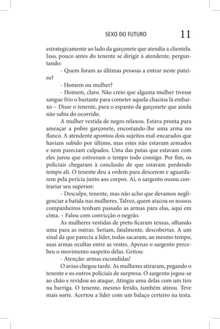 SEXO DO FUTURO 11
estrategicamente ao lado da garçonete que atendia a clientela.
Isso, pouco antes do tenente se dirigir à atendente, pergun-
tando:
- Quem foram as últimas pessoas a entrar neste putei-
ro?
- Homem ou mulher?
- Homem, claro. Não creio que alguma mulher tivesse
sangue frio o bastante para cometer aquela chacina lá embai-
xo – Disse o tenente, para o espanto da garçonete que ainda
não sabia do ocorrido.
A mulher vestida de negro relaxou. Estava pronta para
ameaçar a pobre garçonete, encostando-lhe uma arma no
flanco. A atendente apontou dois sujeitos mal-encarados que
haviam subido por último, mas estes não estavam armados
e nem pareciam culpados. Uma das putas que estavam com
eles jurou que estiveram o tempo todo consigo. Por fim, os
policiais chegaram à conclusão de que estavam perdendo
tempo ali. O tenente deu a ordem para descerem e aguarda-
rem pela perícia junto aos corpos. Aí, o sargento ousou con-
trariar seu superior:
- Desculpe, tenente, mas não acho que devamos negli-
genciar a batida nas mulheres. Talvez, quem atacou os nossos
companheiros tenham passado as armas para elas, aqui em
cima. – Falou com convicção o negrão.
As mulheres vestidas de preto ficaram tensas, olhando
uma para as outras. Seriam, fatalmente, descobertas. A um
sinal da que parecia a líder, todas sacaram, ao mesmo tempo,
suas armas ocultas entre as vestes. Apenas o sargento perce-
beu o movimento suspeito delas. Gritou:
- Atenção: armas escondidas!
O aviso chegou tarde. As mulheres atiraram, pegando o
tenente e os outros policiais de surpresa. O sargento jogou-se
ao chão e revidou ao ataque. Atingiu uma delas com um tiro
na barriga. O tenente, mesmo ferido, também atirou. Teve
mais sorte. Acertou a líder com um balaço certeiro na testa.
 