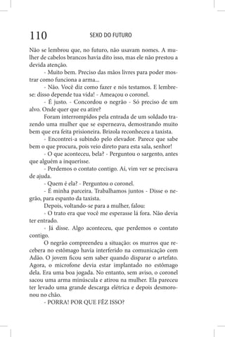 SEXO DO FUTURO110
Não se lembrou que, no futuro, não usavam nomes. A mu-
lher de cabelos brancos havia dito isso, mas ele não prestou a
devida atenção.
- Muito bem. Preciso das mãos livres para poder mos-
trar como funciona a arma...
- Não. Você diz como fazer e nós testamos. E lembre-
se: disso depende tua vida! - Ameaçou o coronel.
- É justo. - Concordou o negrão - Só preciso de um
alvo. Onde quer que eu atire?
Foram interrompidos pela entrada de um soldado tra-
zendo uma mulher que se esperneava, demostrando muito
bem que era feita prisioneira. Brizola reconheceu a taxista.
- Encontrei-a subindo pelo elevador. Parece que sabe
bem o que procura, pois veio direto para esta sala, senhor!
- O que aconteceu, bela? - Perguntou o sargento, antes
que alguém a inquerisse.
- Perdemos o contato contigo. Aí, vim ver se precisava
de ajuda.
- Quem é ela? - Perguntou o coronel.
- É minha parceira. Trabalhamos juntos - Disse o ne-
grão, para espanto da taxista.
Depois, voltando-se para a mulher, falou:
- O trato era que você me esperasse lá fora. Não devia
ter entrado.
- Já disse. Algo aconteceu, que perdemos o contato
contigo.
O negrão compreendeu a situação: os murros que re-
cebera no estômago havia interferido na comunicação com
Adão. O jovem ficou sem saber quando disparar o artefato.
Agora, o microfone devia estar implantado no estômago
dela. Era uma boa jogada. No entanto, sem aviso, o coronel
sacou uma arma minúscula e atirou na mulher. Ela pareceu
ter levado uma grande descarga elétrica e depois desmoro-
nou no chão.
- PORRA! POR QUE FÊZ ISSO?
 