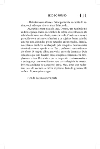 SEXO DO FUTURO 111
- Detestamos mulheres. Principalmente as espiãs. E, as-
sim, você sabe que não estamos brincando...
Aí, ouviu-se um estalido seco. Depois, um zumbido no
ar. Em seguida, todos os espinhos da esfera se recolheram. Os
soldados ficaram em alerta, mas era tarde. Ouviu-se um som
parecido com uma metralhadora e os sujeitos foram caindo,
um por um, atingidos pelos petardos envenenados. Brizola,
no entanto, também foi alvejado pela máquina. Sentiu ânsias
de vômito e uma agonia atroz. Era o poderoso veneno fazen-
do efeito. O negrão olhou em volta, antes de desmaiar. Dois
soldados que não haviam sido atingidos correram em dire-
ção ao artefato. Um abriu a porta, enquanto o outro envolveu
a geringonça com o uniforme, que havia despido às pressas.
Pretendiam livrar-se da terrível arma. Mas, antes que pudes-
sem sair do recinto, a esfera explodiu, ferindo gravemente
ambos. Aí, o negrão apagou.
Fim da décima oitava parte
 