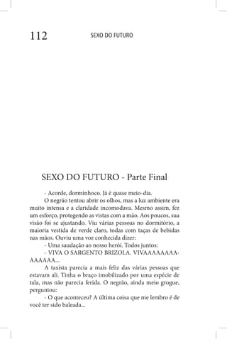 SEXO DO FUTURO112
SEXO DO FUTURO - Parte Final
- Acorde, dorminhoco. Já é quase meio-dia.
O negrão tentou abrir os olhos, mas a luz ambiente era
muito intensa e a claridade incomodava. Mesmo assim, fez
um esforço, protegendo as vistas com a mão. Aos poucos, sua
visão foi se ajustando. Viu várias pessoas no dormitório, a
maioria vestida de verde claro, todas com taças de bebidas
nas mãos. Ouviu uma voz conhecida dizer:
- Uma saudação ao nosso herói. Todos juntos:
- VIVA O SARGENTO BRIZOLA. VIVAAAAAAAA-
AAAAAA...
A taxista parecia a mais feliz das várias pessoas que
estavam ali. Tinha o braço imobilizado por uma espécie de
tala, mas não parecia ferida. O negrão, ainda meio grogue,
perguntou:
- O que aconteceu? A última coisa que me lembro é de
você ter sido baleada...
 