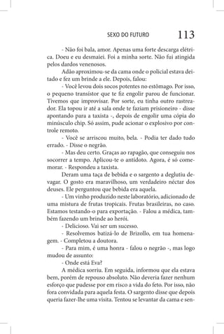 SEXO DO FUTURO 113
- Não foi bala, amor. Apenas uma forte descarga elétri-
ca. Doeu e eu desmaiei. Foi a minha sorte. Não fui atingida
pelos dardos venenosos.
Adão aproximou-se da cama onde o policial estava dei-
tado e fez um brinde a ele. Depois, falou:
- Você levou dois socos potentes no estômago. Por isso,
o pequeno transístor que te fiz engolir parou de funcionar.
Tivemos que improvisar. Por sorte, eu tinha outro rastrea-
dor. Ela topou ir até a sala onde te faziam prisioneiro - disse
apontando para a taxista -, depois de engolir uma cópia do
minúsculo chip. Só assim, pude acionar o explosivo por con-
trole remoto.
- Você se arriscou muito, bela. - Podia ter dado tudo
errado. - Disse o negrão.
- Mas deu certo. Graças ao rapagão, que conseguiu nos
socorrer a tempo. Aplicou-te o antídoto. Agora, é só come-
morar. - Respondeu a taxista.
Deram uma taça de bebida e o sargento a deglutiu de-
vagar. O gosto era maravilhoso, um verdadeiro néctar dos
deuses. Ele perguntou que bebida era aquela.
- Um vinho produzido neste laboratório, adicionado de
uma mistura de frutas tropicais. Frutas brasileiras, no caso.
Estamos testando-o para exportação. - Falou a médica, tam-
bém fazendo um brinde ao herói.
- Delicioso. Vai ser um sucesso.
- Resolvemos batizá-lo de Brizollo, em tua homena-
gem. - Completou a doutora.
- Para mim, é uma honra - falou o negrão -, mas logo
mudou de assunto:
- Onde está Eva?
A médica sorriu. Em seguida, informou que ela estava
bem, porém de repouso absoluto. Não deveria fazer nenhum
esforço que pudesse por em risco a vida do feto. Por isso, não
fora convidada para aquela festa. O sargento disse que depois
queria fazer-lhe uma visita. Tentou se levantar da cama e sen-
 