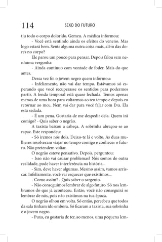 SEXO DO FUTURO114
tiu todo o corpo dolorido. Gemeu. A médica informou:
- Você está sentindo ainda os efeitos do veneno. Mas
logo estará bem. Sente alguma outra coisa mais, além das do-
res no corpo?
Ele parou um pouco para pensar. Depois falou sem ne-
nhuma vergonha:
- Ainda continuo com vontade de foder. Mais do que
antes.
Dessa vez foi o jovem negro quem informou:
- Infelizmente, não vai dar tempo. Estávamos só es-
perando que você recuperasse os sentidos para podermos
partir. A fenda temporal está quase fechada. Temos apenas
menos de uma hora para voltarmos ao teu tempo e depois eu
retornar ao meu. Nem vai dar para você falar com Eva. Ela
está sedada.
- É um pena. Gostaria de me despedir dela. Quem irá
comigo? - Quis saber o negrão.
A taxista baixou a cabeça. A sobrinha abraçou-se ao
rapaz. Este respondeu:
- Só iremos nós dois. Deixo-te lá e volto. As duas mu-
lheres resolveram viajar no tempo comigo e conhecer o futu-
ro. Não pretendem voltar.
O negrão esteve pensativo. Depois, perguntou:
- Isso não vai causar problemas? Nós somos de outra
realidade, pode haver interferência na história...
- Sim, deve haver algumas. Mesmo assim, vamos arris-
car. Infelizmente, você vai esquecer que existimos...
- Como assim? - Quis saber o sargento.
- Não conseguimos lembrar de algo futuro. Só nos lem-
bramos do que já aconteceu. Então, você não conseguirá se
lembrar de nós, pois não existimos na tua época.
O negrão olhou em volta. Só então, percebeu que todos
da sala tinham ido embora. Só ficaram a taxista, sua sobrinha
e o jovem negro.
- Puxa, eu gostaria de ter, ao menos, uma pequena lem-
 