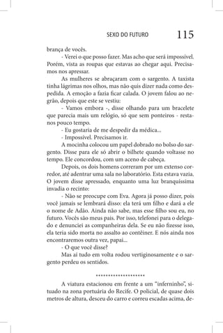SEXO DO FUTURO 115
brança de vocês.
- Verei o que posso fazer. Mas acho que será impossível.
Porém, vista as roupas que estavas ao chegar aqui. Precisa-
mos nos apressar.
As mulheres se abraçaram com o sargento. A taxista
tinha lágrimas nos olhos, mas não quis dizer nada como des-
pedida. A emoção a fazia ficar calada. O jovem falou ao ne-
grão, depois que este se vestiu:
- Vamos embora -, disse olhando para um bracelete
que parecia mais um relógio, só que sem ponteiros - resta-
nos pouco tempo.
- Eu gostaria de me despedir da médica...
- Impossível. Precisamos ir.
A mocinha colocou um papel dobrado no bolso do sar-
gento. Disse para ele só abrir o bilhete quando voltasse no
tempo. Ele concordou, com um aceno de cabeça.
Depois, os dois homens correram por um extenso cor-
redor, até adentrar uma sala no laboratório. Esta estava vazia.
O jovem disse apressado, enquanto uma luz branquíssima
invadia o recinto:
- Não se preocupe com Eva. Agora já posso dizer, pois
você jamais se lembrará disso: ela terá um filho e dará a ele
o nome de Adão. Ainda não sabe, mas esse filho sou eu, no
futuro. Vocês são meus pais. Por isso, telefonei para o delega-
do e denunciei as companheiras dela. Se eu não fizesse isso,
ela teria sido morta no assalto ao contêiner. E nós ainda nos
encontraremos outra vez, papai...
- O que você disse?
Mas aí tudo em volta rodou vertiginosamente e o sar-
gento perdeu os sentidos.
********************
A viatura estacionou em frente a um “inferninho”, si-
tuado na zona portuária do Recife. O policial, de quase dois
metros de altura, desceu do carro e correu escadas acima, de-
 