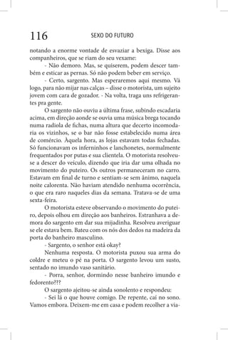 SEXO DO FUTURO116
notando a enorme vontade de esvaziar a bexiga. Disse aos
companheiros, que se riam do seu vexame:
- Não demoro. Mas, se quiserem, podem descer tam-
bém e esticar as pernas. Só não podem beber em serviço.
- Certo, sargento. Mas esperaremos aqui mesmo. Vá
logo, para não mijar nas calças – disse o motorista, um sujeito
jovem com cara de gozador. - Na volta, traga uns refrigeran-
tes pra gente.
O sargento não ouviu a última frase, subindo escadaria
acima, em direção aonde se ouvia uma música brega tocando
numa radiola de fichas, numa altura que decerto incomoda-
ria os vizinhos, se o bar não fosse estabelecido numa área
de comércio. Àquela hora, as lojas estavam todas fechadas.
Só funcionavam os inferninhos e lanchonetes, normalmente
frequentados por putas e sua clientela. O motorista resolveu-
se a descer do veículo, dizendo que iria dar uma olhada no
movimento do puteiro. Os outros permaneceram no carro.
Estavam em final de turno e sentiam-se sem ânimo, naquela
noite calorenta. Não haviam atendido nenhuma ocorrência,
o que era raro naqueles dias da semana. Tratava-se de uma
sexta-feira.
O motorista esteve observando o movimento do putei-
ro, depois olhou em direção aos banheiros. Estranhava a de-
mora do sargento em dar sua mijadinha. Resolveu averiguar
se ele estava bem. Bateu com os nós dos dedos na madeira da
porta do banheiro masculino.
- Sargento, o senhor está okay?
Nenhuma resposta. O motorista puxou sua arma do
coldre e meteu o pé na porta. O sargento levou um susto,
sentado no imundo vaso sanitário.
- Porra, senhor, dormindo nesse banheiro imundo e
fedorento???
O sargento ajeitou-se ainda sonolento e respondeu:
- Sei lá o que houve comigo. De repente, caí no sono.
Vamos embora. Deixem-me em casa e podem recolher a via-
 