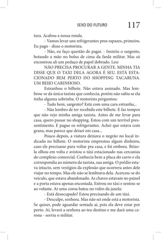 SEXO DO FUTURO 117
tura. Acabou a nossa ronda.
- Vamos levar uns refrigerantes pros rapazes, primeiro.
Eu pago - disse o motorista.
- Não, eu faço questão de pagar. - Insistiu o sargento,
botando a mão no bolso de cima da farda militar. Mas só
encontrou ali um pedaço de papel dobrado. Leu:
NÃO PRECISA PROCURAR A GENTE. MINHA TIA
DISSE QUE O TAXI DELA AGORA É SEU. ESTÁ ESTA-
CIONADO BEM PERTO DO SHOPPING TACARUNA.
UM BEIJO CARINHOSO.
Estranhou o bilhete. Não estava assinado. Mas lem-
brou-se da única taxista que conhecia, porém não sabia se ela
tinha alguma sobrinha. O motorista perguntou:
- Tudo bem, sargento? Está com uma cara estranha...
- Não lembro de ter recebido este bilhete. E faz tempos
que não vejo minha amiga taxista. Antes de me levar para
casa, quero passar no shopping. Estou com um terrível pres-
sentimento. E pague os refrigerantes. Achei que estava com
grana, mas parece que deixei em casa...
Pouco depois, a viatura deixava o negrão no local in-
dicado no bilhete. O motorista emprestou algum dinheiro,
caso ele precisasse para voltar pra casa, e foi embora. Brizo-
la olhou em volta e avistou o táxi estacionado nas cercanias
do complexo comercial. Conhecia bem a placa do carro e ela
correspondia ao número da taxista, sua amiga. O prédio esta-
va intacto, sem vestígios da explosão que ocorrera antes dele
viajar no tempo. Mas ele não se lembrava dela. Acercou-se do
veículo, que estava abandonado. As chaves estavam no painel
e a porta estava apenas encostada. Entrou no táxi e sentou-se
ao volante. Aí uma coroa bateu no vidro da janela:
- Está desocupado? Estou precisando de um táxi.
- Desculpe, senhora. Mas não sei onde está a motorista.
Se quiser, pode aguardar sentada aí, pois ela deve estar por
perto. Aí, levará a senhora ao teu destino e me dará uma ca-
rona - sorriu o militar.
 