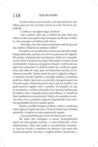 SEXO DO FUTURO118
A coroa sentou-se ao seu lado, com uma sacola no colo.
Olhou para ele com um belo sorriso no rosto. Ele ficou em-
pulhado.
- Conheço-a de algum lugar, senhora?
- Sim, conhece. Mas não se lembra de mim. Bem que
Adão nos disse que quem viaja no tempo em direção ao futu-
ro, não consegue se lembrar onde esteve.
- Desculpe, mas não estou entendendo nada do que me
diz, senhora. Poderia me explicar melhor?
Ela ajeitou-se na cadeira do carona, mas não disse nada.
Inesperadamente, apertou um nervo no pescoço do sargento.
Ele perdeu o domínio dos movimentos. Então ela, tranquila-
mente, abriu o fecho da sua calça, libertando o enorme cacete
ainda bambo. Começou um gostosa felação e o pênis do cara
logo ficou duríssimo. O policial achou que conhecia aquela
louca não sabia de onde, pois sua fisionomia não lhe era to-
talmente estranha. Tentou repeli-la, pois se alguém o flagras-
se fodendo estando fardado, e em lugar público, certamente
perderia a farda. Aperreou-se, pois não conseguiu mover um
músculo sequer. Então, ela meteu a boca em seu caralho e sua
goela pareceu engolir todo o membro. Da posição em que
se encontrava, o militar não podia ver a enorme deformação
da mulher. Mas a chupada estava maravilhosa. A vontade de
foder também era incontrolável. Então, ele sucumbiu às carí-
cias dela e teve o primeiro orgasmo, depositando uma enor-
me quantidade de porra naquela goela.
Depois, a mulher limpou os lábios e abriu a sacola que
estava agora no tapete do carro. Tirou de dentro um estranho
apetrecho e acoplou na mão esquerda do negrão.
- Um presentinho que trouxe do futuro para você.
Ele ainda não conseguia se mover, principalmente
depois de uma gozada extrema. A coroa beijou-lhe a boca
ardentemente e disse que ainda se encontrariam novamen-
te. Saiu do veículo e caminhou em direção a um outro táxi
estacionado perto. Só então o negrão perdeu, finalmente, a
 