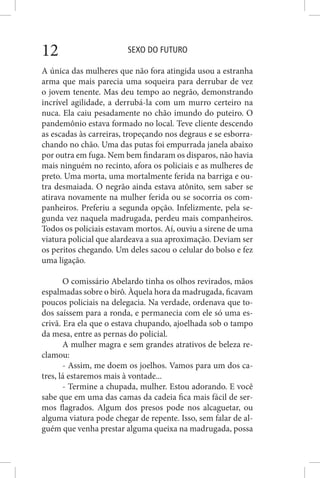 SEXO DO FUTURO12
A única das mulheres que não fora atingida usou a estranha
arma que mais parecia uma soqueira para derrubar de vez
o jovem tenente. Mas deu tempo ao negrão, demonstrando
incrível agilidade, a derrubá-la com um murro certeiro na
nuca. Ela caiu pesadamente no chão imundo do puteiro. O
pandemônio estava formado no local. Teve cliente descendo
as escadas às carreiras, tropeçando nos degraus e se esborra-
chando no chão. Uma das putas foi empurrada janela abaixo
por outra em fuga. Nem bem findaram os disparos, não havia
mais ninguém no recinto, afora os policiais e as mulheres de
preto. Uma morta, uma mortalmente ferida na barriga e ou-
tra desmaiada. O negrão ainda estava atônito, sem saber se
atirava novamente na mulher ferida ou se socorria os com-
panheiros. Preferiu a segunda opção. Infelizmente, pela se-
gunda vez naquela madrugada, perdeu mais companheiros.
Todos os policiais estavam mortos. Aí, ouviu a sirene de uma
viatura policial que alardeava a sua aproximação. Deviam ser
os peritos chegando. Um deles sacou o celular do bolso e fez
uma ligação.
O comissário Abelardo tinha os olhos revirados, mãos
espalmadas sobre o birô. Àquela hora da madrugada, ficavam
poucos policiais na delegacia. Na verdade, ordenava que to-
dos saíssem para a ronda, e permanecia com ele só uma es-
crivã. Era ela que o estava chupando, ajoelhada sob o tampo
da mesa, entre as pernas do policial.
A mulher magra e sem grandes atrativos de beleza re-
clamou:
- Assim, me doem os joelhos. Vamos para um dos ca-
tres, lá estaremos mais à vontade...
- Termine a chupada, mulher. Estou adorando. E você
sabe que em uma das camas da cadeia fica mais fácil de ser-
mos flagrados. Algum dos presos pode nos alcaguetar, ou
alguma viatura pode chegar de repente. Isso, sem falar de al-
guém que venha prestar alguma queixa na madrugada, possa
 
