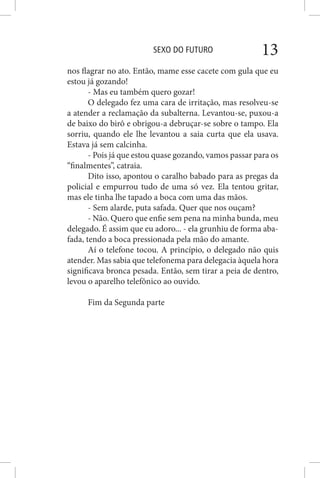 SEXO DO FUTURO 13
nos flagrar no ato. Então, mame esse cacete com gula que eu
estou já gozando!
- Mas eu também quero gozar!
O delegado fez uma cara de irritação, mas resolveu-se
a atender a reclamação da subalterna. Levantou-se, puxou-a
de baixo do birô e obrigou-a debruçar-se sobre o tampo. Ela
sorriu, quando ele lhe levantou a saia curta que ela usava.
Estava já sem calcinha.
- Pois já que estou quase gozando, vamos passar para os
“finalmentes”, catraia.
Dito isso, apontou o caralho babado para as pregas da
policial e empurrou tudo de uma só vez. Ela tentou gritar,
mas ele tinha lhe tapado a boca com uma das mãos.
- Sem alarde, puta safada. Quer que nos ouçam?
- Não. Quero que enfie sem pena na minha bunda, meu
delegado. É assim que eu adoro... - ela grunhiu de forma aba-
fada, tendo a boca pressionada pela mão do amante.
Aí o telefone tocou. A princípio, o delegado não quis
atender. Mas sabia que telefonema para delegacia àquela hora
significava bronca pesada. Então, sem tirar a peia de dentro,
levou o aparelho telefônico ao ouvido.
Fim da Segunda parte
 