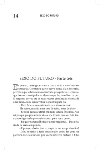 SEXO DO FUTURO14
SEXO DO FUTURO - Parte três
Ela gemeu, massageou a nuca com a mão e movimentou
o pescoço. Constatou que o nervo estava ok e, só então,
percebeu que estava sendo observada pelo policial. Depressa,
agachou-se e manipulou as algemas que lhe prendiam os pés.
O sargento correu até as suas roupas entulhadas encima de
uma mesa, catou seu revólver e apontou para ela:
- Pare. Mais um movimento e eu atiro em você!
Ela parou, mas fez uma cara de raiva, antes de dizer:
- Se você quisesse atirar em mim, já teria feito isso. Não
sei porque poupou minha vida e me trouxe para cá. Está tra-
mando algo e não pretendo esperar para ver o que é...
- Eu quero apenas lhe fazer umas perguntas. - Disse ele,
ainda de arma em punho.
- E porque não fez isso lá, já que eu era sua prisioneira?
- Meu superior a teria assassinado, como fez com tua
parceira. Ele está furioso por vocês haverem matado o filho
 