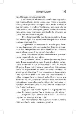 SEXO DO FUTURO 15
dele. Não daria para interroga-la lá.
A mulher esteve olhando bem nos olhos do negrão, de-
pois relaxou. Mesmo assim, terminou de retirar as algemas.
Disse que não gostava de estar prisioneira. Pediu, no entanto,
que ele baixasse o revólver. Também não apreciava estar na
mira de uma arma. O sargento, porém, ainda não confiava
nela. Afirmou que continuaria apontando-lhe o trabuco, até
que se sentisse menos ameaçado.
- Devo-lhe minha vida. Dou-lhe minha palavra de que
não tentarei fugir. Mas, se continuar me apontando a arma,
terei que alijar você dela.
O sargento riu. Ela estava sentada no sofá, quase do ou-
tro lado da pequena sala, tendo um móvel de centro separan-
do os dois. O negrão também havia sentado numa cadeira da
sala, ainda de cuecas. Disse para a bela mulher:
- Você fala como se fosse fácil me desarmar, principal-
mente eu sabendo das tuas inten...
Não completou a frase. A mulher levantou-se de um
salto, deu uma cambalhota no ar, demonstrando incrível agi-
lidade, e caiu com os dois joelhos sobre as coxas do policial.
Ele gritou de dor, pois o impacto causou-lhe a distensão dos
músculos. Rapidamente, ela tomou-lhe a arma das mãos. Ele
achou que ela iria atirar. A bela morena, no entanto, retirou
todas as balas do tambor da arma com um movimento rá-
pido e entregou-lhe o revólver de volta. Depois voltou a se
acomodar no sofá, no mesmo canto onde estivera sentada,
e despejou as balas sobre o móvel. O negrão continuava ge-
mendo de dor. Os músculos das coxas estavam muito dolori-
dos. Então, ela afirmou:
- Logo essa dor passará. Agora, faça as perguntas que
quiser. Terá suas respostas. E eu te garanto que não minto.
- Ninguém é capaz de viver sem mentir. – Discordou o
negrão – por mais que se tente evitar.
- Nós não mentimos. Nunca. Nossos valores são muito
diferentes dos de vocês, nossos antepassados.
 