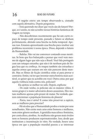 SEXO DO FUTURO16
O negrão esteve um tempo observando-a, cismado
com aquela afirmativa. Depois perguntou:
- Está querendo me dizer que vocês são do futuro? Por-
que, se é assim, eu não acredito nessas histórias fantásticas de
viagem no tempo.
- Nós descobrimos recentemente que há um curto es-
paço de tempo onde presente, passado e futuro se alinham
perfeitamente, abrindo uma brecha na linha temporal. Ape-
nas isso. Estamos aproveitando essa brecha para resolver um
problema recorrente à nossa época. Disso, depende o futuro
da Humanidade.
- Balelas. Não vai me convencer contando essas menti-
ras. Se bem que fico balançado a pensar que você vem mes-
mo de algum lugar que não seja o Brasil. Você fala português
com um sotaque estranho, que não é de nenhum pais de lín-
gua lusa que eu conheça. As roupas também são estranhas e
aquelas armas que usaram em nós não parecem deste mun-
do. Mas os filmes de ficção científica estão aí para provar o
contrário. Então, vai ter que inventar outra história mais acei-
tável, se quiser que eu acredite em você. Outra coisa: por que
aquela violência toda contra nós, policiais?
Ela ajeitou-se melhor no sofá. Depois, explicou:
- De onde venho, os policiais são os maiores vilões. E
nosso grupo é o maior adversário desses assassinos. Eles ma-
tam mulheres apenas pelo prazer de matar. Na verdade, que-
rem exterminar a população feminina do planeta!
- Porra, isso é sério? E como irão preservar a espécie,
sem as mulheres para procriar?
- Há séculos que a Humanidade perdeu o tesão por seus
semelhantes. Não existe mais sexo entre homens e mulheres,
nem entre gênero nenhum. A genitália masculina e feminina,
por conta disso, atrofiou. As mulheres não geram mais óvulos
nem os homens produzem espermatozoides. Isso, desde que
instituíram a inseminação in vitro. Na verdade, houve uma
época em que a população mundial passou a se interessar
 