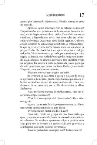 SEXO DO FUTURO 17
apenas por pessoas do mesmo sexo. Família tornou-se coisa
do passado.
O policial estava abismado com as palavras da mulher.
Ela pareceu ler seus pensamentos. Levantou-se do sofá e co-
meçou a se despir, sem nenhum pudor. Descobriu um corpo
curvilíneo e digno de uma atleta, mas a sua vulva era minús-
cula e deformada. Quase não havia lábios vaginais. O clitóris
era do tamanho de uma cabeça de alfinete. A entrada daqui-
lo que deveria ser uma vulva parecia mais um cu, cheio de
pregas. E não. Ela não tinha ânus, apesar de possuir nádegas
redondas. Virou-se de costas para ele, para mostrar que tinha
regada da bunda, mas nada de buraquinho rosado culminan-
do ali. A surpresa, no entanto, provocou uma imediata ereção
ao sargento. Ele cobriu a parte da frente da cueca, para que
ela não percebesse que estava excitado. Porém, já era tarde.
Ela pediu, sem nenhuma cerimônia:
- Pode me mostrar seus órgãos genitais?
Ele levantou-se para tirar a cueca e ela saiu do sofá e
se aproximou do negrão. Ficou embasbacada quando ele li-
bertou o caralho enorme, de aproximadamente trinta cen-
tímetros, duro como uma rocha. Ela abriu muito os olhos.
Exclamou:
- Uau! Preciso te mostrar às minhas irmãs. Elas vão fi-
car muito impressionadas!!!
- Você tem irmãs por perto? Quantas são? – Quis saber
o sargento.
- Agora, somos seis. Mas logo seremos centenas. Plane-
jamos uma invasão em massa à esta época.
- Pretendem nos matar a todos? É isso?
- Não, não. Existe um grupo, do qual faço parte, que
quer recuperar a capacidade do ser humano de se manifestar
sexualmente. Na verdade, queremos voltar a praticar sexo.
Mas, para isso, os homens do nosso século têm que voltar a
se interessar pelo coito natural, novamente.
- E como pretendem conseguir isso? Torturando-os?
 