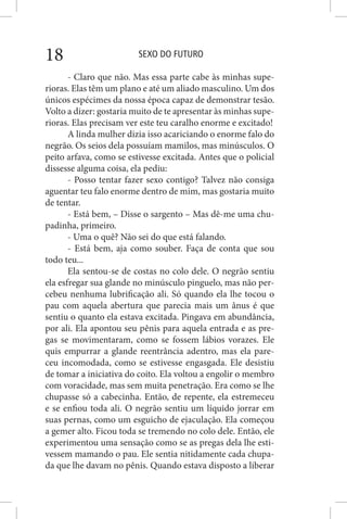 SEXO DO FUTURO18
- Claro que não. Mas essa parte cabe às minhas supe-
rioras. Elas têm um plano e até um aliado masculino. Um dos
únicos espécimes da nossa época capaz de demonstrar tesão.
Volto a dizer: gostaria muito de te apresentar às minhas supe-
rioras. Elas precisam ver este teu caralho enorme e excitado!
A linda mulher dizia isso acariciando o enorme falo do
negrão. Os seios dela possuíam mamilos, mas minúsculos. O
peito arfava, como se estivesse excitada. Antes que o policial
dissesse alguma coisa, ela pediu:
- Posso tentar fazer sexo contigo? Talvez não consiga
aguentar teu falo enorme dentro de mim, mas gostaria muito
de tentar.
- Está bem, – Disse o sargento – Mas dê-me uma chu-
padinha, primeiro.
- Uma o quê? Não sei do que está falando.
- Está bem, aja como souber. Faça de conta que sou
todo teu...
Ela sentou-se de costas no colo dele. O negrão sentiu
ela esfregar sua glande no minúsculo pinguelo, mas não per-
cebeu nenhuma lubrificação ali. Só quando ela lhe tocou o
pau com aquela abertura que parecia mais um ânus é que
sentiu o quanto ela estava excitada. Pingava em abundância,
por ali. Ela apontou seu pênis para aquela entrada e as pre-
gas se movimentaram, como se fossem lábios vorazes. Ele
quis empurrar a glande reentrância adentro, mas ela pare-
ceu incomodada, como se estivesse engasgada. Ele desistiu
de tomar a iniciativa do coito. Ela voltou a engolir o membro
com voracidade, mas sem muita penetração. Era como se lhe
chupasse só a cabecinha. Então, de repente, ela estremeceu
e se enfiou toda ali. O negrão sentiu um líquido jorrar em
suas pernas, como um esguicho de ejaculação. Ela começou
a gemer alto. Ficou toda se tremendo no colo dele. Então, ele
experimentou uma sensação como se as pregas dela lhe esti-
vessem mamando o pau. Ele sentia nitidamente cada chupa-
da que lhe davam no pênis. Quando estava disposto a liberar
 