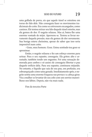SEXO DO FUTURO 19
uma golfada de porra, eis que aquele túnel se estreitou em
torno do falo dele. Não conseguiu fazer os movimentos tra-
dicionais do coito. Era como se estivessem encangados, como
caninos. Ele tentou retirar seu falo daquele túnel estreito, mas
ela gemeu de dor. O negrão relaxou. Mas aí, bateu-lhe uma
enorme vontade de mijar. Aperreou-se. Tentou se livrar no-
vamente daquela pressão, mas ela gemeu de dor novamente.
Sua bexiga estava cheíssima, apesar de saber que isso seria
impossível num coito.
- Goze, meu homem. Goze. Estou sentindo teu gozo se
aproximar.
Então, o negrão relaxou e fez um esforço enorme para
urinar. Para o seu espanto, conseguiu. Ela gritou alto e ar-
rastado, também tendo um orgasmo. Foi uma sensação de-
morada para ambos e só assim ele conseguiu libertar o pau
daquele orifício dela. Para seu espanto, continuou mijando.
No entanto, o líquido que saia do seu pau, em profusão, era
esbranquiçado como uma gozada. Imediatamente após, o ne-
grão sentiu uma enorme fraqueza nas pernas e a cabeça girar.
Viu a mulher se levantar do seu colo com um sorriso maravi-
lhoso nos lábios. Depois, não viu mais nada.
Fim da terceira Parte
 