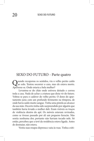SEXO DO FUTURO20
SEXO DO FUTURO - Parte quatro
Quando recuperou os sentidos, viu o velho perito caído
ao solo. Tentou socorrer o cara, mas ele estava morto.
Aperreou-se. Onde estaria a bela mulher?
Levantou-se do chão onde estivera deitado e correu
toda a casa. Nada de achar a criatura que dizia vir do futuro.
Voltou-se para o cadáver do velho perito. O dono do apar-
tamento jazia com um profundo ferimento na têmpora, de
onde havia saído muito sangue. Tinha uma pistola ao alcance
da sua mão. Decerto tinha sido surpreendido por alguém que
também havia levado a mulher dali. Eram visíveis os traços
de violência dentro do apê. Os móveis estavam revirados,
como se tivesse passado por ali um pequeno furacão. Não
sentia nenhuma dor, portanto não haviam tocado nele. Só
então, percebeu que a tevê da residência estava ligada. Antes
de desmaiar, não estava.
Vestiu suas roupas depressa e saiu às ruas. Tinha a níti-
 