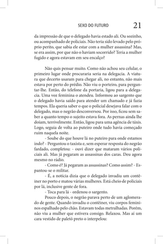 SEXO DO FUTURO 21
da impressão de que o delegado havia estado ali. Ou sozinho,
ou acompanhado de policiais. Não teria sido levado pelo pró-
prio perito, que sabia ele estar com a mulher assassina? Mas,
se era assim, por que não o haviam socorrido? Teria a mulher
fugido e agora estavam em seu encalço?
Não quis pensar muito. Como não achou seu celular, o
primeiro lugar onde procuraria seria na delegacia. A viatu-
ra que decerto usaram para chegar ali, no entanto, não mais
estava por perto do prédio. Não viu o porteiro, para pergun-
tar-lhe. Então, do telefone da portaria, ligou para a delega-
cia. Uma voz feminina o atendeu. Informou ao sargento que
o delegado havia saído para atender um chamado e já fazia
tempos. Ela queria saber o que o policial desejava falar com o
delegado, mas o negrão desconversou. Por isso, ficou sem sa-
ber a quanto tempo o sujeito estava fora. As pernas ainda lhe
doíam, terrivelmente. Então, ligou para uma agência de táxis.
Logo, seguia de volta ao puteiro onde tudo havia começado
ruim naquela noite.
- Soube do que houve lá no puteiro para onde estamos
indo? - Perguntou o taxista e, sem esperar resposta do negrão
fardado, completou: - ouvi dizer que mataram vários poli-
ciais ali. Mas já pegaram as assassinas dos caras. Deu agora
mesmo no rádio.
- Como é? Já pegaram as assassinas? Como assim? - Es-
pantou-se o militar.
- É, a notícia dizia que o delegado invadiu um contê-
iner no porto e matou várias mulheres. Está cheio de policiais
por lá, inclusive gente de fora.
- Toca para lá - ordenou o sargento.
Pouco depois, o negrão parava perto de um aglomera-
do de gente. Quando invadiu o contêiner, viu corpos femini-
nos espalhado pelo chão. Estavam todas metralhadas. Porém,
não viu a mulher que estivera consigo. Relaxou. Mas aí um
cara vestido de paletó preto o interpelou:
 