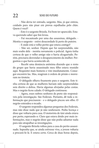 SEXO DO FUTURO22
- Não devia ter entrado, sargento. Mas, já que entrou,
cuidado para não pisar em provas espalhadas pelo chão.
Quem é você?
- Este é o sargento Brizola. Foi bom ter aparecido. Esta-
va querendo saber que fim levou.
- Fui nocauteado por uma das assassinas, delegado. -
Mentiu o sargento - estive desacordado lá perto do puteiro.
- E onde está o velho perito que estava contigo?
- Não sei, senhor. Depois que fui surpreendido, não
mais soube dele - mentiu novamente o policial. Agora tinha
certeza de que o velho amigo não o havia alcaguetado. Po-
rém, precisava desvendar o desaparecimento da mulher. Per-
guntou o que havia acontecido ali.
- Recebi uma denúncia anônima dizendo que o resto
do grupo que havia assassinado meu filho estava reunido
aqui. Requisitei mais homens e vim imediatamente. Conse-
gui encontrá-las. Mas, reagiram à ordem de prisão e morre-
ram no tiroteio.
O delegado olhava fixamente para o sargento. Este ti-
nha certeza de que as mulheres haviam sido surpreendidas
sem direito a defesa. Havia algumas alvejadas pelas costas.
Mas o negrão ficou calado. O delegado continuou:
- Agora, esses nobres senhores de preto são responsá-
veis pela investigação. São Federais. Portanto, dê toda a in-
formação que precisarem - e o delegado piscou um olho. O
negrão entendeu o recado.
O sargento respondeu algumas perguntas dos Federais,
mas não disse nada que já não soubessem. Pediu licença e
disse que voltaria para casa. O motorista de táxi ainda estava
por perto, esperando-o. Claro que estava doido por mais in-
formações, mas o negrão disse que não podia adiantar nada
para não atrapalhar as investigações.
O sargento Brizola voltou para a casa do perito assassi-
nado. Supunha que, se ainda estivesse viva, a jovem voltaria
a procurá-lo lá. E estava certo. Cerca de duas horas depois,
 