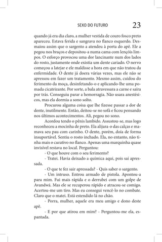 SEXO DO FUTURO 23
quando já era dia claro, a mulher vestida de couro fosco preto
apareceu. Estava ferida e sangrava no flanco esquerdo. Des-
maiou assim que o sargento a atendeu à porta do apê. Ele a
pegou nos braços e depositou-a numa cama com lençóis lim-
pos. O esforço provocou uma dor lancinante num dos lados
do rosto, justamente onde existia um dente cariado. O nervo
começou a latejar e ele maldisse a hora em que não tratou da
enfermidade. O dente já doera várias vezes, mas ele não se
apressou em fazer um tratamento. Mesmo assim, cuidou do
ferimento da moça, desinfetando-o e aplicando-lhe uma po-
mada cicatrizante. Por sorte, a bala atravessara a carne e saíra
por trás. Conseguiu parar a hemorragia. Não usara anestési-
cos, mas ela dormia a sono solto.
Procurou alguma coisa que lhe fizesse passar a dor de
dente, inutilmente. Então, deitou-se no sofá e ficou pensando
nos últimos acontecimentos. Ali, pegou no sono.
Acordou tendo o pênis lambido. Assustou-se, mas logo
reconheceu a mocinha de preto. Ela alijara-o das calças e ma-
mava seu pau com carinho. O dente, porém, doía de forma
insuportável. Sentiu o rosto inchado. Ela, no entanto, não ti-
nha mais o curativo no flanco. Apenas uma marquinha quase
invisível restava no local. Perguntou:
- O que houve com o seu ferimento?
- Tratei. Havia deixado a química aqui, pois saí apres-
sada.
- O que te fez sair apressada? - Quis saber o sargento.
- Um intruso. Entrou armado de pistola. Apontou-a
para mim. Fui mais rápida e o derrubei com um golpe de
Avandwá. Mas ele se recuperou rápido e atracou-se comigo.
Acertou-me um tiro. Mas eu consegui vencê-lo no combate.
Claro que o matei. Está estendido lá no chão.
- Porra, mulher, aquele era meu amigo e dono deste
apê.
- E por que atirou em mim? - Perguntou-me ela, es-
pantada.
 