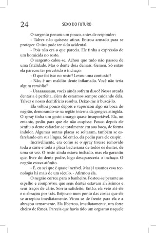 SEXO DO FUTURO24
O sargento pensou um pouco, antes de responder:
- Talvez não quisesse atirar. Entrou armado para se
proteger. O tiro pode ter sido acidental.
- Pois não era o que parecia. Ele tinha a expressão de
um homicida no rosto.
O sargento calou-se. Achou que tudo não passou de
uma fatalidade. Mas o dente doía demais. Gemeu. Só então
ela pareceu ter percebido o inchaço:
- O que foi isso no rosto? Levou uma contusão?
- Não, é um maldito dente inflamado. Você não teria
algum remédio?
- Uaaaaaaaauu, vocês ainda sofrem disso? Nossa arcada
dentária é perfeita, além de estarmos sempre cuidando dela.
Talvez o nosso dentifrício resolva. Deixe-me ir buscá-lo.
Ela voltou pouco depois e vaporizou algo na boca do
negrão, demorando-se na região interna da gengiva atingida.
O spray tinha um gosto amargo quase insuportável. Ela, no
entanto, pediu para que ele não cuspisse. Pouco depois ele
sentiu o dente esfarelar-se totalmente em sua boca, de forma
indolor. Algumas outras placas se soltaram, também se es-
farelando em sua língua. Só então, ela pediu para ele cuspir.
Incrivelmente, era como se o spray tivesse removido
toda a cárie e toda a placa bacteriana de todos os dentes, de
uma só vez. O rosto ainda estava inchado, mas ela garantiu
que, livre do dente podre, logo desapareceria o inchaço. O
negrão estava atônito.
- É, eu sei que é quase incrível. Mas já usamos essa tec-
nologia há mais de um século. - Afirmou ela.
O negrão correu para o banheiro. Postou-se perante ao
espelho e comprovou que seus dentes estavam alvíssimos e
sem traços de cárie. Sorriu satisfeito. Então, ela veio até ele
e o abraçou por trás. Beijou-o num ponto das costas que ele
se arrepiou imediatamente. Virou-se de frente para ela e a
abraçou ternamente. Ela libertou, imediatamente, um forte
cheiro de fêmea. Parecia que havia tido um orgasmo naquele
 