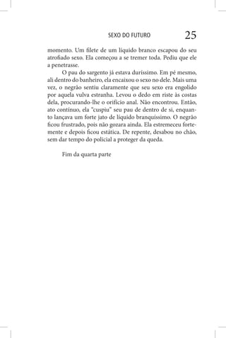 SEXO DO FUTURO 25
momento. Um filete de um líquido branco escapou do seu
atrofiado sexo. Ela começou a se tremer toda. Pediu que ele
a penetrasse.
O pau do sargento já estava duríssimo. Em pé mesmo,
ali dentro do banheiro, ela encaixou o sexo no dele. Mais uma
vez, o negrão sentiu claramente que seu sexo era engolido
por aquela vulva estranha. Levou o dedo em riste às costas
dela, procurando-lhe o orifício anal. Não encontrou. Então,
ato contínuo, ela “cuspiu” seu pau de dentro de si, enquan-
to lançava um forte jato de líquido branquíssimo. O negrão
ficou frustrado, pois não gozara ainda. Ela estremeceu forte-
mente e depois ficou estática. De repente, desabou no chão,
sem dar tempo do policial a proteger da queda.
Fim da quarta parte
 
