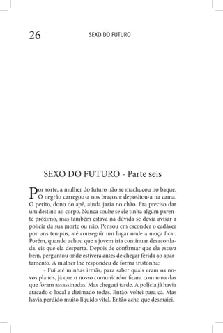 SEXO DO FUTURO26
SEXO DO FUTURO - Parte seis
Por sorte, a mulher do futuro não se machucou no baque.
O negrão carregou-a nos braços e depositou-a na cama.
O perito, dono do apê, ainda jazia no chão. Era preciso dar
um destino ao corpo. Nunca soube se ele tinha algum paren-
te próximo, mas também estava na dúvida se devia avisar a
polícia da sua morte ou não. Pensou em esconder o cadáver
por uns tempos, até conseguir um lugar onde a moça ficar.
Porém, quando achou que a jovem iria continuar desacorda-
da, eis que ela desperta. Depois de confirmar que ela estava
bem, perguntou onde estivera antes de chegar ferida ao apar-
tamento. A mulher lhe respondeu de forma tristonha:
- Fui até minhas irmãs, para saber quais eram os no-
vos planos, já que o nosso comunicador ficara com uma das
que foram assassinadas. Mas cheguei tarde. A polícia já havia
atacado o local e dizimado todas. Então, voltei para cá. Mas
havia perdido muito líquido vital. Então acho que desmaiei.
 
