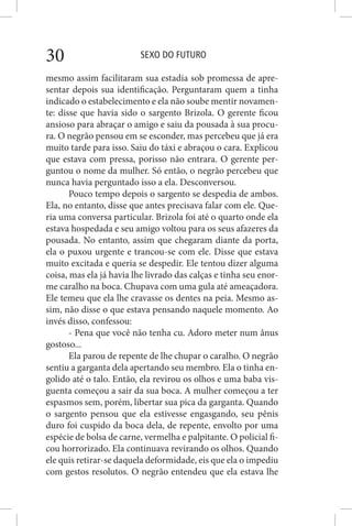 SEXO DO FUTURO30
mesmo assim facilitaram sua estadia sob promessa de apre-
sentar depois sua identificação. Perguntaram quem a tinha
indicado o estabelecimento e ela não soube mentir novamen-
te: disse que havia sido o sargento Brizola. O gerente ficou
ansioso para abraçar o amigo e saiu da pousada à sua procu-
ra. O negrão pensou em se esconder, mas percebeu que já era
muito tarde para isso. Saiu do táxi e abraçou o cara. Explicou
que estava com pressa, porisso não entrara. O gerente per-
guntou o nome da mulher. Só então, o negrão percebeu que
nunca havia perguntado isso a ela. Desconversou.
Pouco tempo depois o sargento se despedia de ambos.
Ela, no entanto, disse que antes precisava falar com ele. Que-
ria uma conversa particular. Brizola foi até o quarto onde ela
estava hospedada e seu amigo voltou para os seus afazeres da
pousada. No entanto, assim que chegaram diante da porta,
ela o puxou urgente e trancou-se com ele. Disse que estava
muito excitada e queria se despedir. Ele tentou dizer alguma
coisa, mas ela já havia lhe livrado das calças e tinha seu enor-
me caralho na boca. Chupava com uma gula até ameaçadora.
Ele temeu que ela lhe cravasse os dentes na peia. Mesmo as-
sim, não disse o que estava pensando naquele momento. Ao
invés disso, confessou:
- Pena que você não tenha cu. Adoro meter num ânus
gostoso...
Ela parou de repente de lhe chupar o caralho. O negrão
sentiu a garganta dela apertando seu membro. Ela o tinha en-
golido até o talo. Então, ela revirou os olhos e uma baba vis-
guenta começou a sair da sua boca. A mulher começou a ter
espasmos sem, porém, libertar sua pica da garganta. Quando
o sargento pensou que ela estivesse engasgando, seu pênis
duro foi cuspido da boca dela, de repente, envolto por uma
espécie de bolsa de carne, vermelha e palpitante. O policial fi-
cou horrorizado. Ela continuava revirando os olhos. Quando
ele quis retirar-se daquela deformidade, eis que ela o impediu
com gestos resolutos. O negrão entendeu que ela estava lhe
 