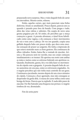 SEXO DO FUTURO 31
preparando nova surpresa. Mas a visão daquele bolo de carne
era aterradora. Mesmo assim, relaxou.
Então, aquelas carnes, que mais pareciam uma bolsa
disforme, foram se amoldando. Pouco depois, parecia um cu
quando é puxado para fora da bunda. Com pregas e tudo,
além das veias rubras e salientes. Ela cuspiu de novo uma
gosma pegajosa por ali. Só então, ele percebeu que a moça
começava a gozar. A pressão afrouxou, o túnel ficou lubrifi-
cado como uma vagina, e ela começou a fazer movimentos
de vai-e-vem com a cabeça. De vez em quando, cuspia uma
golfada daquela baba um pouco ácida, que dava uma enor-
me sensação de prazer ao sargento. Ele tinha a impressão de
que estava metendo num cu bem gostoso. Ela continuava de
olhos vidrados. Então, bateu-lhe a vontade de ejacular. Avi-
sou-a. Ela pareceu nem ter ouvido, mas seu corpo começou
imediatamente a se tremer. Ele apertou seu rosto com ambas
as mãos e meteu como se estivesse fodendo um apetitoso cu.
Quando, finalmente, gozou, foi a vez dela fazer os movimen-
tos de cópula com a garganta. A pressão daquele bolo de car-
ne aumentou em seu pau, como se estivessem engatados. Aí,
o negrão percebeu que não tinha mais controle do seu gozo.
Continuava ejaculando, mesmo depois de uns cinco minutos
de cópula. Começou a ficar agoniado, mas não conseguia se
desprender da goela dela. A massa de carne inflou como uma
bexiga de festas. Parecia que ia explodir. E nada dele parar de
ejacular. Foi-lhe batendo uma fraqueza nas pernas e o negrão
tombou de vez, desmaiado.
Fim da sexta parte
 