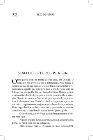 SEXO DO FUTURO32
SEXO DO FUTURO - Parte Sete
Otáxi parou bem na frente de sua casa, em Olinda. O
sargento não precisou dar o intinerário, pois pegara o
veículo da sua amiga taxista. Gastara todo o seu dinheiro re-
servando o quarto por um mês, para a mulher que veio do
futuro. Seu amigo lhe fez um bom desconto. Mesmo assim,
o deixou liso. Então, ligou para a taxista e contou-lhe a situa-
ção. Ela não fez nenhum “arrodeio” para apanhá-lo na pousa-
da e levá-lo para casa. Também não fez perguntas, apesar de
ter visto o negrão com uma jovem de cabelos branquíssimos.
Uma negra bonita e rabuda veio até o portão da residência,
quando ouviu o barulho do motor. Estava preocupada.
- O que houve, amor? Você nunca demorou tanto a vol-
tar para casa...
- Alguns amigos meus, da polícia, foram assassinados,
preta. Eu não podia sair da delegacia.
- Mas eu liguei para lá. Disseram que não sabiam de ti.
 